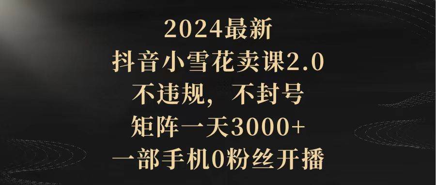 2024最新抖音小雪花卖课2.0 不违规 不封号 矩阵一天3000 一部手机0粉丝开播